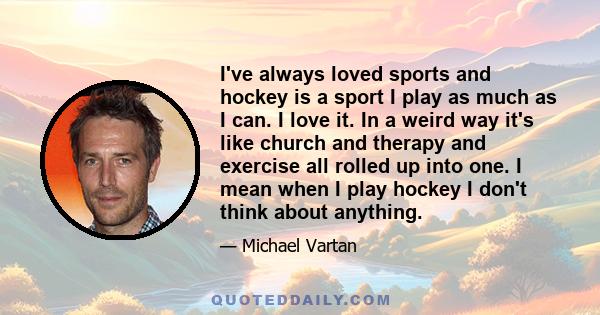 I've always loved sports and hockey is a sport I play as much as I can. I love it. In a weird way it's like church and therapy and exercise all rolled up into one. I mean when I play hockey I don't think about anything.