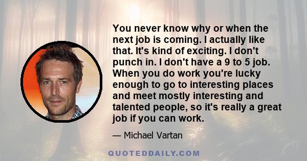 You never know why or when the next job is coming. I actually like that. It's kind of exciting. I don't punch in. I don't have a 9 to 5 job. When you do work you're lucky enough to go to interesting places and meet