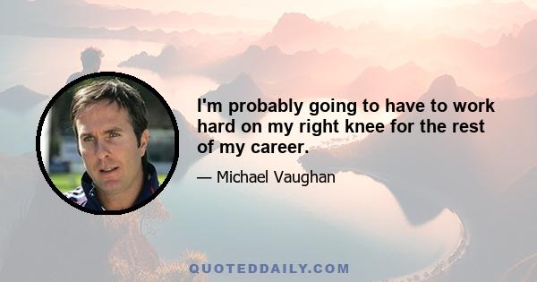 I'm probably going to have to work hard on my right knee for the rest of my career.