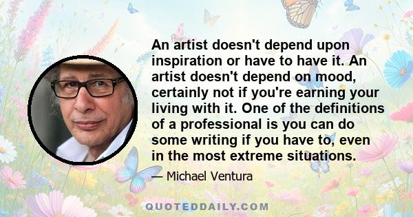 An artist doesn't depend upon inspiration or have to have it. An artist doesn't depend on mood, certainly not if you're earning your living with it. One of the definitions of a professional is you can do some writing if 