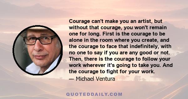 Courage can't make you an artist, but without that courage, you won't remain one for long. First is the courage to be alone in the room where you create, and the courage to face that indefinitely, with no one to say if