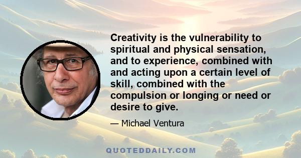 Creativity is the vulnerability to spiritual and physical sensation, and to experience, combined with and acting upon a certain level of skill, combined with the compulsion or longing or need or desire to give.