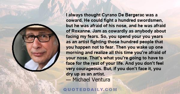 I always thought Cyrano De Bergerac was a coward. He could fight a hundred swordsmen, but he was afraid of his nose, and he was afraid of Roxanne. Jam as cowardly as anybody about facing my fears. So, you spend your you 