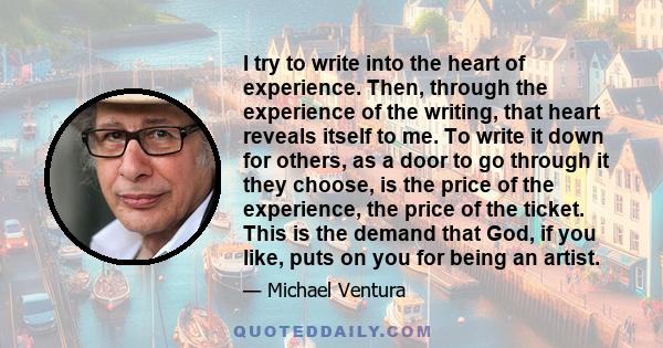 I try to write into the heart of experience. Then, through the experience of the writing, that heart reveals itself to me. To write it down for others, as a door to go through it they choose, is the price of the