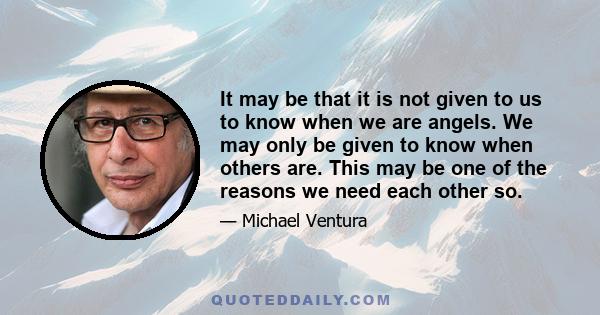 It may be that it is not given to us to know when we are angels. We may only be given to know when others are. This may be one of the reasons we need each other so.