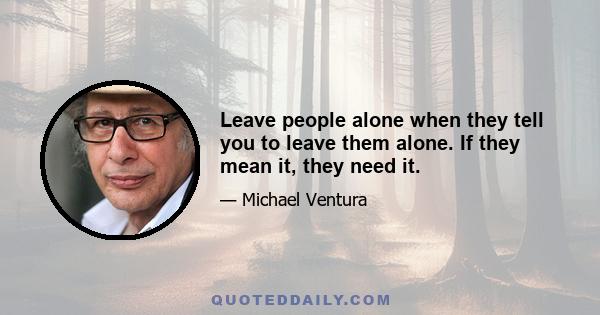 Leave people alone when they tell you to leave them alone. If they mean it, they need it.