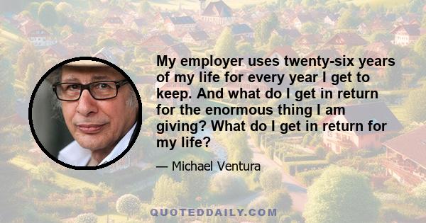 My employer uses twenty-six years of my life for every year I get to keep. And what do I get in return for the enormous thing I am giving? What do I get in return for my life?