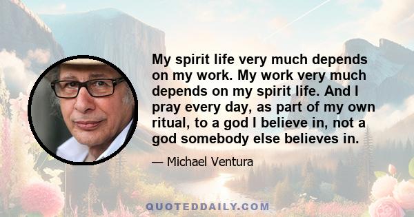 My spirit life very much depends on my work. My work very much depends on my spirit life. And I pray every day, as part of my own ritual, to a god I believe in, not a god somebody else believes in.