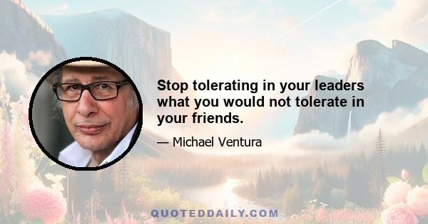 Stop tolerating in your leaders what you would not tolerate in your friends.