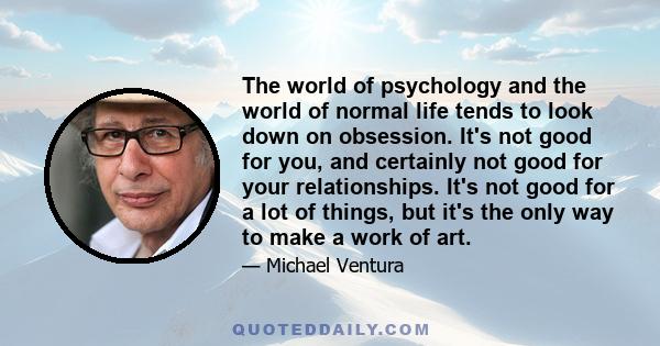 The world of psychology and the world of normal life tends to look down on obsession. It's not good for you, and certainly not good for your relationships. It's not good for a lot of things, but it's the only way to