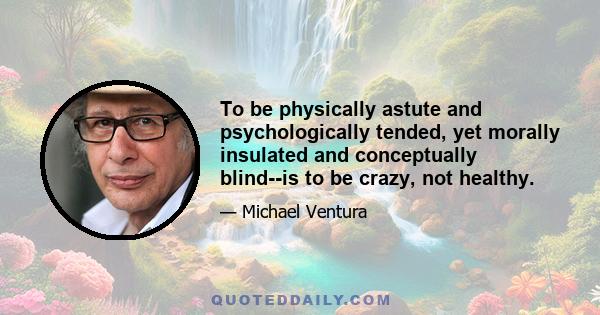 To be physically astute and psychologically tended, yet morally insulated and conceptually blind--is to be crazy, not healthy.