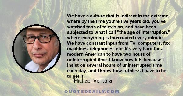 We have a culture that is indirect in the extreme, where by the time you're five years old, you've watched tons of television, and have been subjected to what I call the age of interruption, where everything is