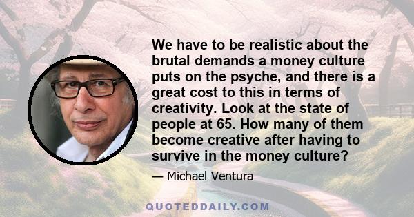 We have to be realistic about the brutal demands a money culture puts on the psyche, and there is a great cost to this in terms of creativity. Look at the state of people at 65. How many of them become creative after