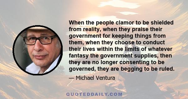 When the people clamor to be shielded from reality, when they praise their government for keeping things from them, when they choose to conduct their lives within the limits of whatever fantasy the government supplies,