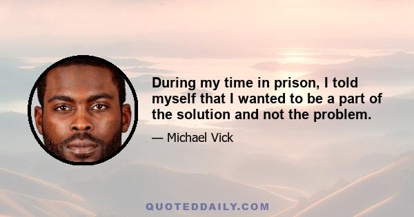 During my time in prison, I told myself that I wanted to be a part of the solution and not the problem.