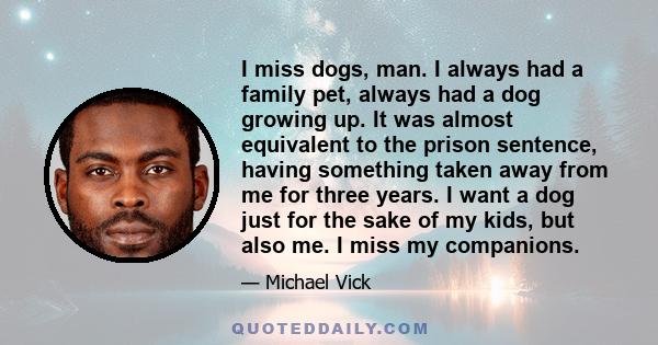 I miss dogs, man. I always had a family pet, always had a dog growing up. It was almost equivalent to the prison sentence, having something taken away from me for three years. I want a dog just for the sake of my kids,