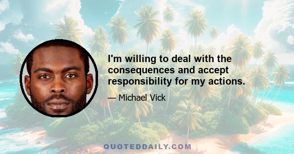 I'm willing to deal with the consequences and accept responsibility for my actions.