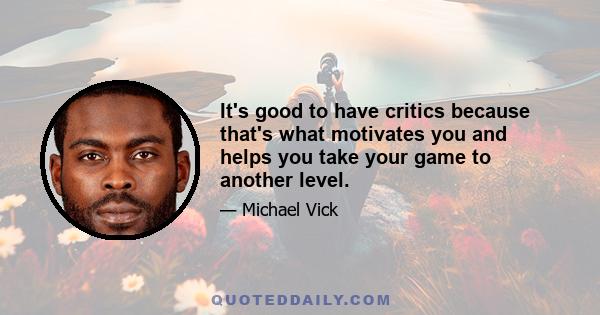 It's good to have critics because that's what motivates you and helps you take your game to another level.