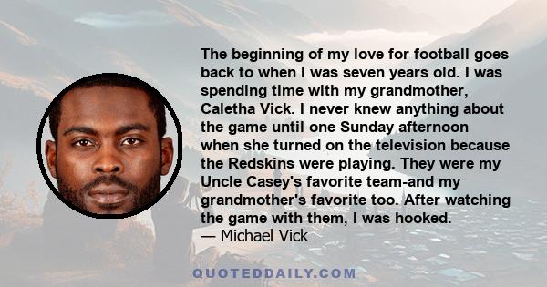 The beginning of my love for football goes back to when I was seven years old. I was spending time with my grandmother, Caletha Vick. I never knew anything about the game until one Sunday afternoon when she turned on