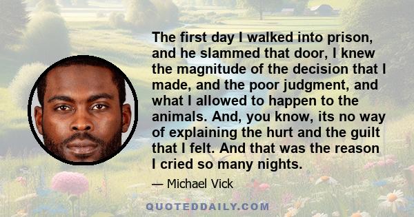 The first day I walked into prison, and he slammed that door, I knew the magnitude of the decision that I made, and the poor judgment, and what I allowed to happen to the animals. And, you know, its no way of explaining 