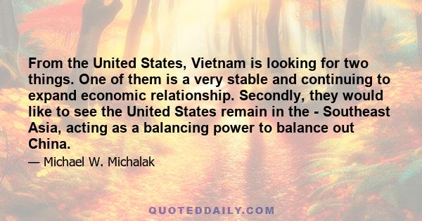 From the United States, Vietnam is looking for two things. One of them is a very stable and continuing to expand economic relationship. Secondly, they would like to see the United States remain in the - Southeast Asia,