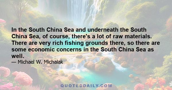 In the South China Sea and underneath the South China Sea, of course, there's a lot of raw materials. There are very rich fishing grounds there, so there are some economic concerns in the South China Sea as well.