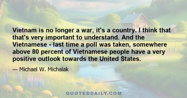 Vietnam is no longer a war, it's a country. I think that that's very important to understand. And the Vietnamese - last time a poll was taken, somewhere above 80 percent of Vietnamese people have a very positive outlook 