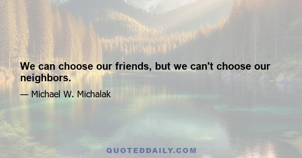 We can choose our friends, but we can't choose our neighbors.