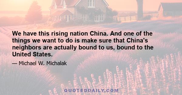 We have this rising nation China. And one of the things we want to do is make sure that China's neighbors are actually bound to us, bound to the United States.