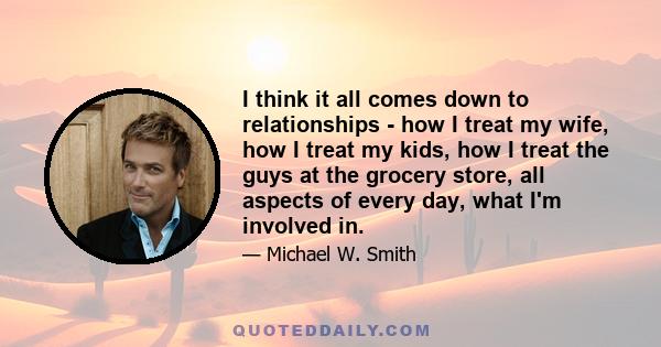 I think it all comes down to relationships - how I treat my wife, how I treat my kids, how I treat the guys at the grocery store, all aspects of every day, what I'm involved in.