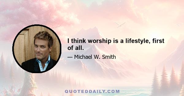 I think worship is a lifestyle, first of all.