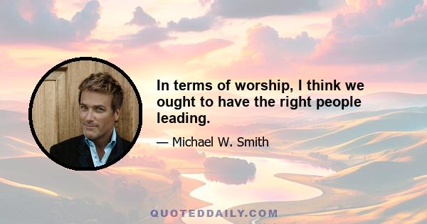 In terms of worship, I think we ought to have the right people leading.