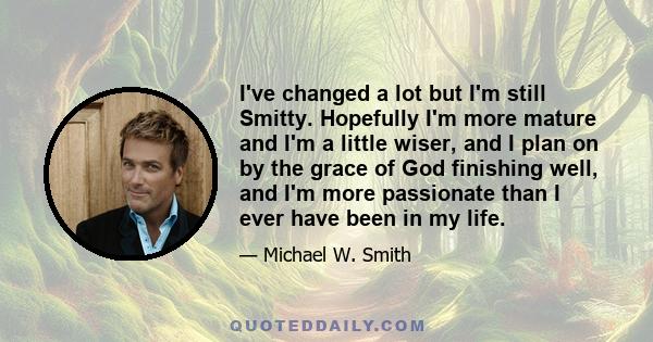 I've changed a lot but I'm still Smitty. Hopefully I'm more mature and I'm a little wiser, and I plan on by the grace of God finishing well, and I'm more passionate than I ever have been in my life.