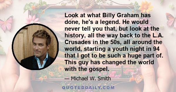 Look at what Billy Graham has done, he's a legend. He would never tell you that, but look at the history, all the way back to the L.A. Crusades in the 50s, all around the world, starting a youth night in 94 that I got