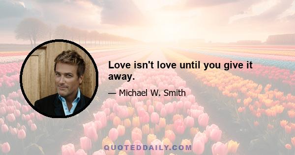 Love isn't love until you give it away.