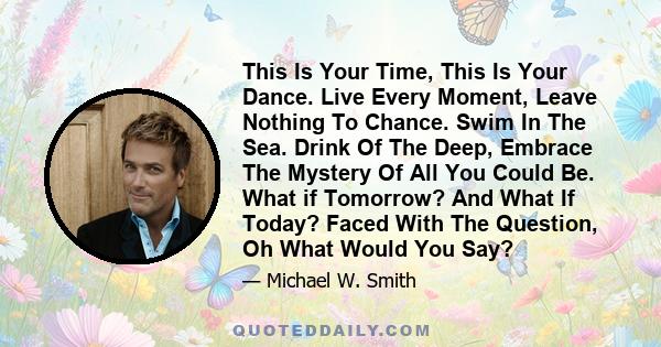 This Is Your Time, This Is Your Dance. Live Every Moment, Leave Nothing To Chance. Swim In The Sea. Drink Of The Deep, Embrace The Mystery Of All You Could Be. What if Tomorrow? And What If Today? Faced With The