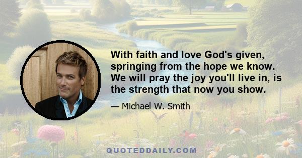 With faith and love God's given, springing from the hope we know. We will pray the joy you'll live in, is the strength that now you show.