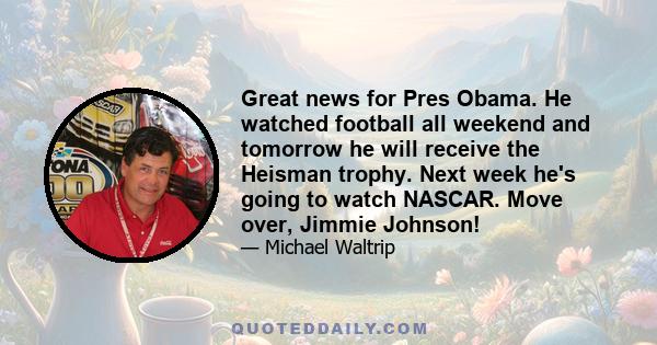 Great news for Pres Obama. He watched football all weekend and tomorrow he will receive the Heisman trophy. Next week he's going to watch NASCAR. Move over, Jimmie Johnson!