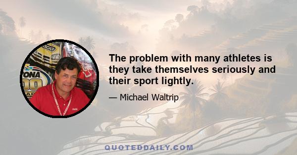 The problem with many athletes is they take themselves seriously and their sport lightly.