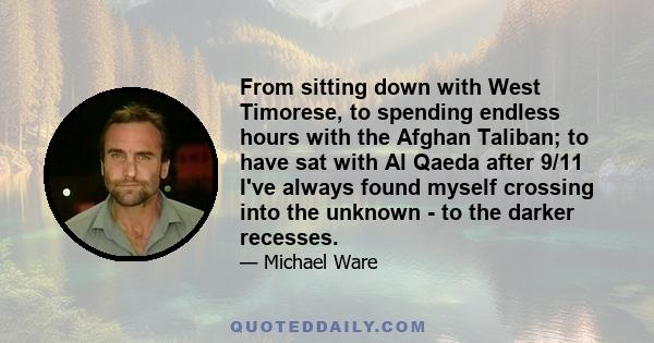 From sitting down with West Timorese, to spending endless hours with the Afghan Taliban; to have sat with Al Qaeda after 9/11 I've always found myself crossing into the unknown - to the darker recesses.