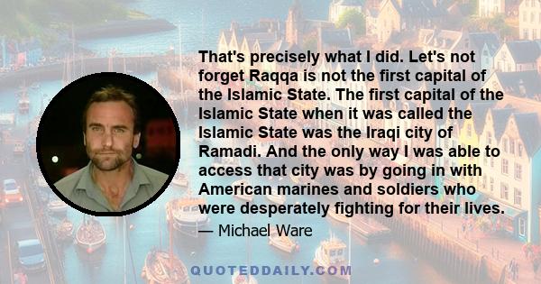 That's precisely what I did. Let's not forget Raqqa is not the first capital of the Islamic State. The first capital of the Islamic State when it was called the Islamic State was the Iraqi city of Ramadi. And the only