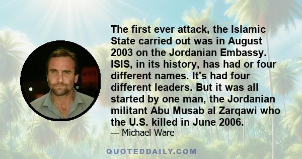 The first ever attack, the Islamic State carried out was in August 2003 on the Jordanian Embassy. ISIS, in its history, has had or four different names. It's had four different leaders. But it was all started by one