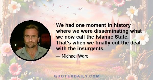 We had one moment in history where we were disseminating what we now call the Islamic State. That's when we finally cut the deal with the insurgents.