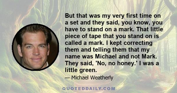 But that was my very first time on a set and they said, you know, you have to stand on a mark. That little piece of tape that you stand on is called a mark. I kept correcting them and telling them that my name was