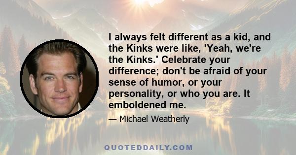 I always felt different as a kid, and the Kinks were like, 'Yeah, we're the Kinks.' Celebrate your difference; don't be afraid of your sense of humor, or your personality, or who you are. It emboldened me.