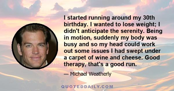 I started running around my 30th birthday. I wanted to lose weight; I didn't anticipate the serenity. Being in motion, suddenly my body was busy and so my head could work out some issues I had swept under a carpet of