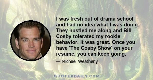 I was fresh out of drama school and had no idea what I was doing. They hustled me along and Bill Cosby tolerated my rookie behavior. It was great. Once you have 'The Cosby Show' on your resume, you can keep going.