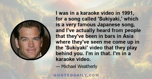 I was in a karaoke video in 1991, for a song called 'Sukiyaki,' which is a very famous Japanese song, and I've actually heard from people that they've been in bars in Asia where they've seen me come up in the 'Sukiyaki' 