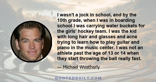 I wasn't a jock in school, and by the 10th grade, when I was in boarding school I was carrying water buckets for the girls' hockey team. I was the kid with long hair and glasses and acne trying to learn how to play