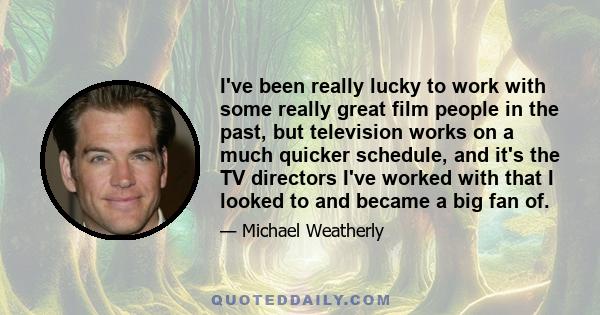 I've been really lucky to work with some really great film people in the past, but television works on a much quicker schedule, and it's the TV directors I've worked with that I looked to and became a big fan of.